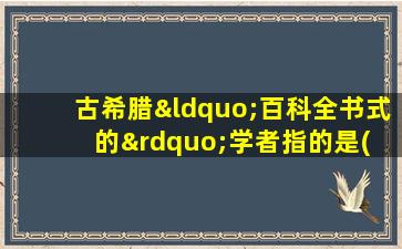 古希腊“百科全书式的”学者指的是( )